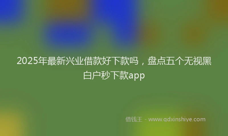 2025年最新兴业借款好下款吗，盘点五个无视黑白户秒下款app
