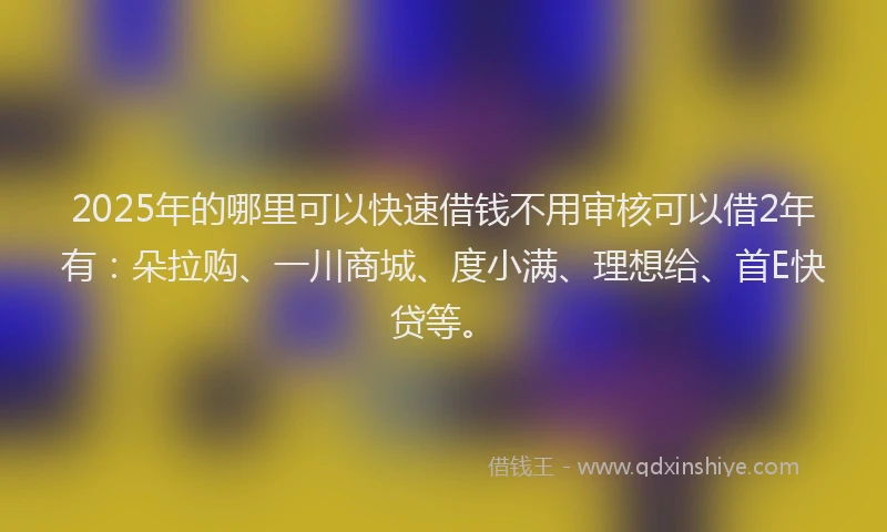 2025年的哪里可以快速借钱不用审核可以借2年有：朵拉购、一川商城、度小满、理想给、首E快贷等。