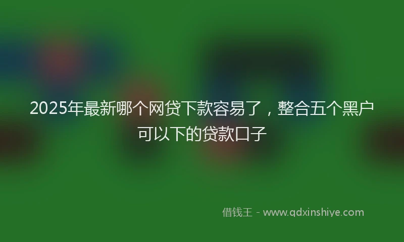2025年最新哪个网贷下款容易了，整合五个黑户可以下的贷款口子