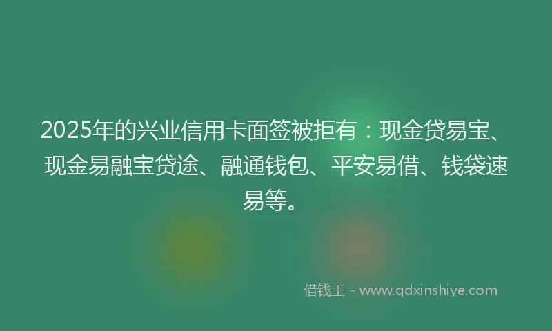 2025年的兴业信用卡面签被拒有：现金贷易宝、现金易融宝贷途、融通钱包、平安易借、钱袋速易等。