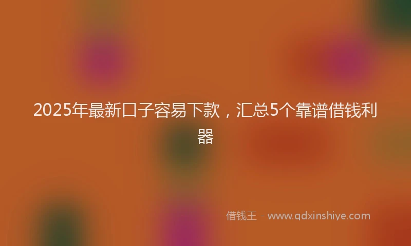 2025年最新口子容易下款，汇总5个靠谱借钱利器