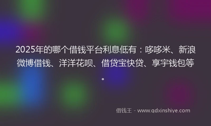 2025年的哪个借钱平台利息低有：哆哆米、新浪微博借钱、洋洋花呗、借贷宝快贷、享宇钱包等。