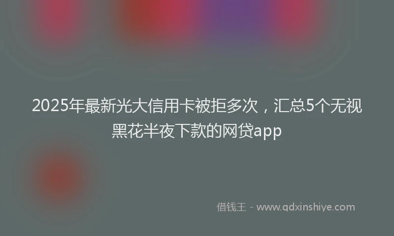 2025年最新光大信用卡被拒多次，汇总5个无视黑花半夜下款的网贷app