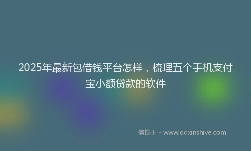 2025年最新包借钱平台怎样，梳理五个手机支付宝小额贷款的软件