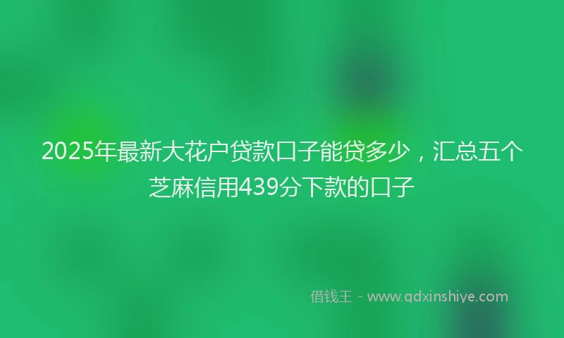 2025年最新大花户贷款口子能贷多少，汇总五个芝麻信用439分下款的口子