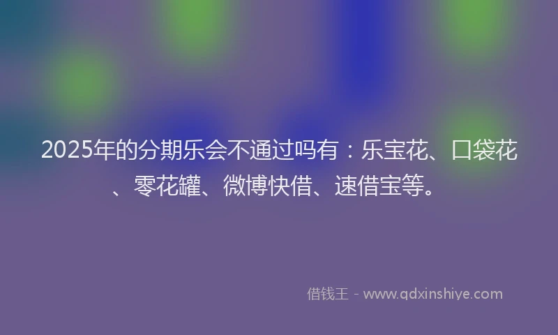 2025年的分期乐会不通过吗有：乐宝花、口袋花、零花罐、微博快借、速借宝等。
