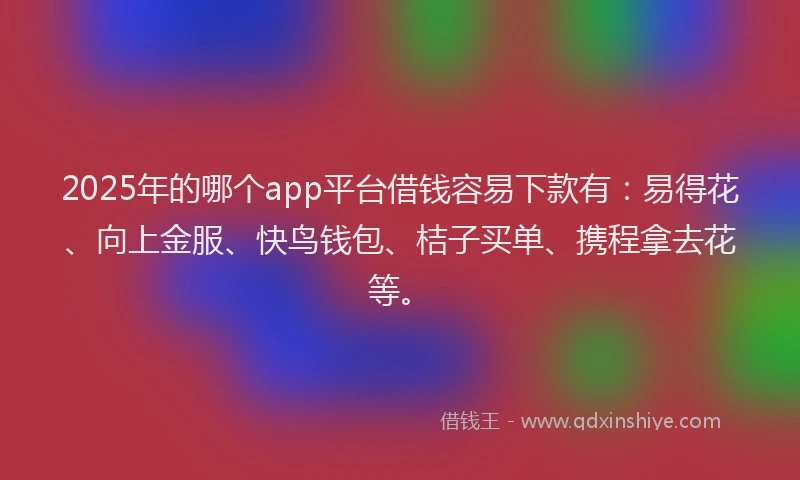2025年的哪个app平台借钱容易下款有：易得花、向上金服、快鸟钱包、桔子买单、携程拿去花等。