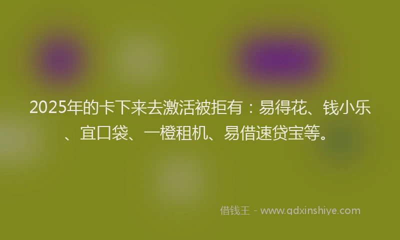 2025年的卡下来去激活被拒有：易得花、钱小乐、宜口袋、一橙租机、易借速贷宝等。