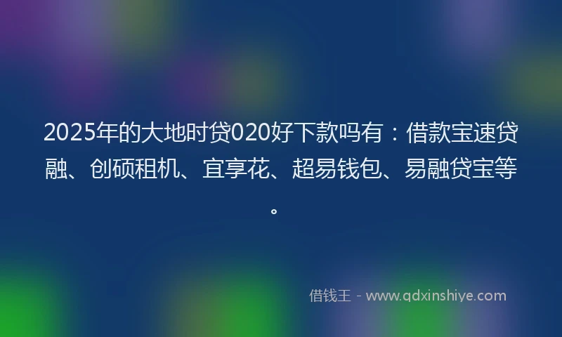 2025年的大地时贷020好下款吗有：借款宝速贷融、创硕租机、宜享花、超易钱包、易融贷宝等。
