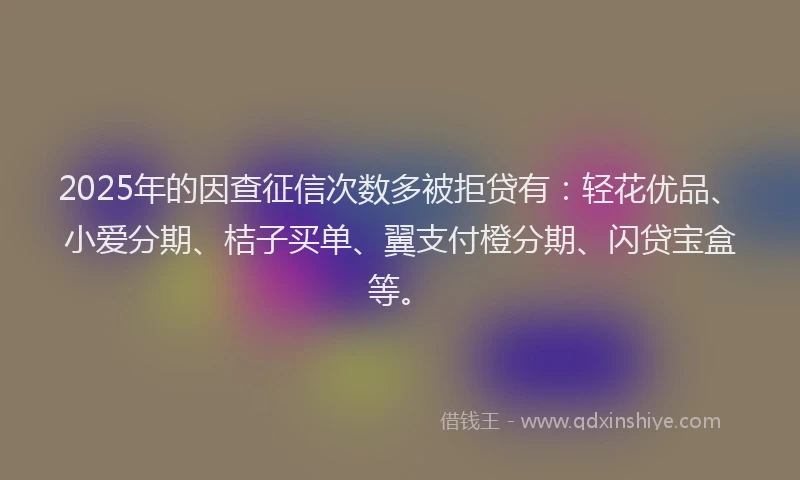 2025年的因查征信次数多被拒贷有：轻花优品、小爱分期、桔子买单、翼支付橙分期、闪贷宝盒等。