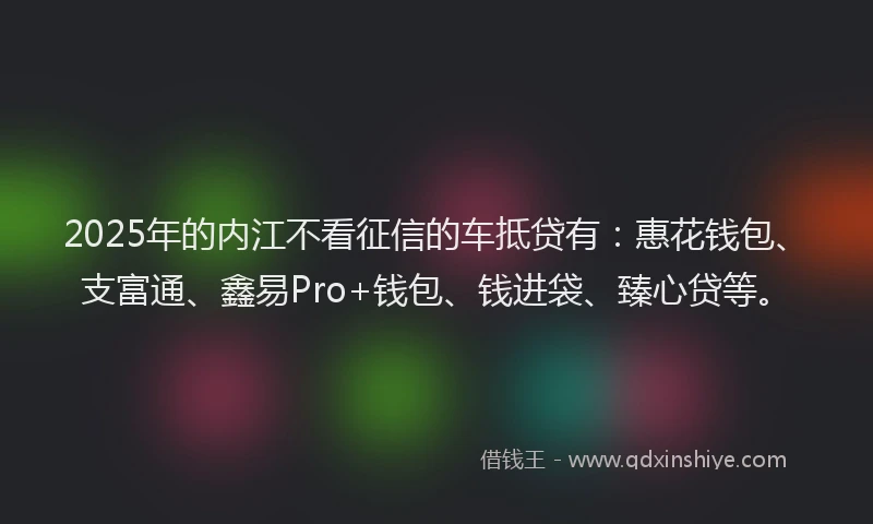 2025年的内江不看征信的车抵贷有：惠花钱包、支富通、鑫易Pro+钱包、钱进袋、臻心贷等。