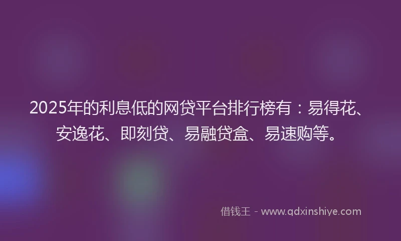 2025年的利息低的网贷平台排行榜有：易得花、安逸花、即刻贷、易融贷盒、易速购等。