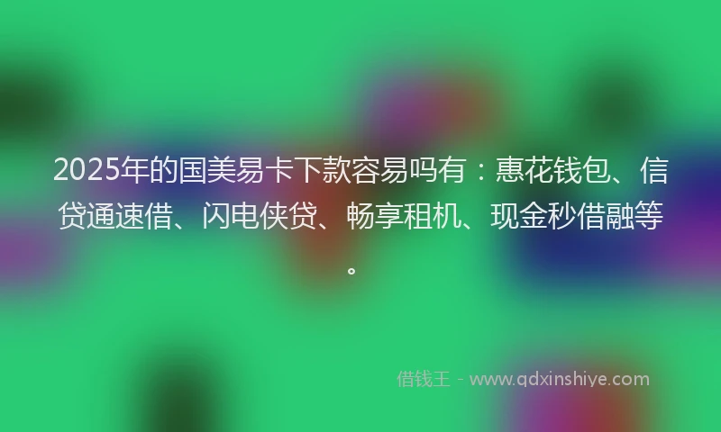 2025年的国美易卡下款容易吗有：惠花钱包、信贷通速借、闪电侠贷、畅享租机、现金秒借融等。