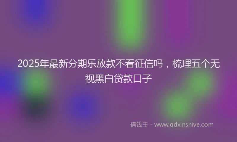 2025年最新分期乐放款不看征信吗，梳理五个无视黑白贷款口子