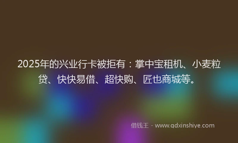 2025年的兴业行卡被拒有：掌中宝租机、小麦粒贷、快快易借、超快购、匠也商城等。