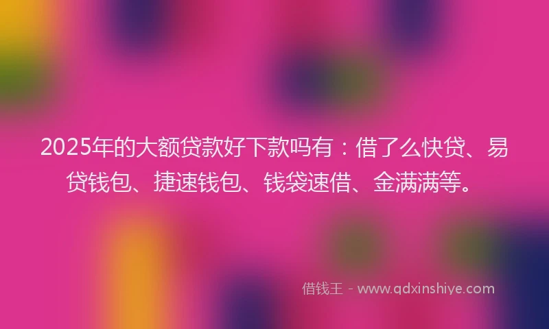 2025年的大额贷款好下款吗有：借了么快贷、易贷钱包、捷速钱包、钱袋速借、金满满等。