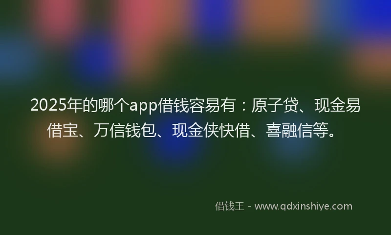 2025年的哪个app借钱容易有：原子贷、现金易借宝、万信钱包、现金侠快借、喜融信等。