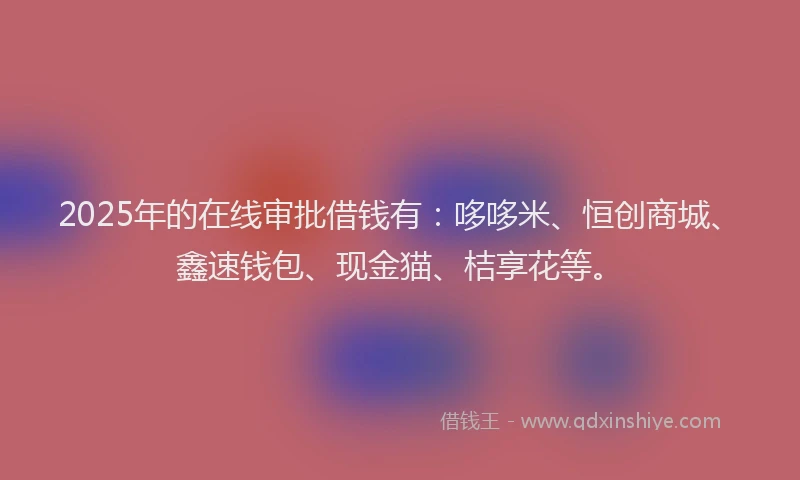 2025年的在线审批借钱有：哆哆米、恒创商城、鑫速钱包、现金猫、桔享花等。
