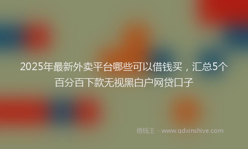 2025年最新外卖平台哪些可以借钱买，汇总5个百分百下款无视黑白户网贷口子