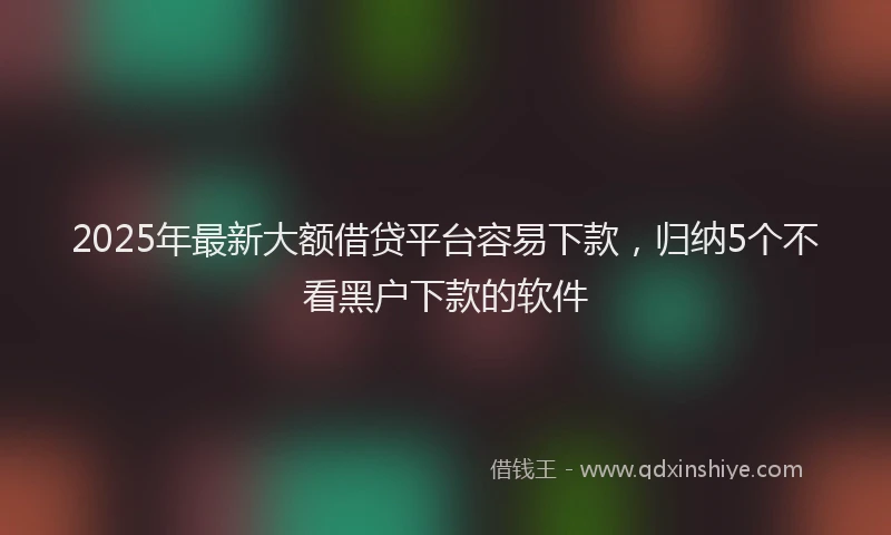 2025年最新大额借贷平台容易下款，归纳5个不看黑户下款的软件