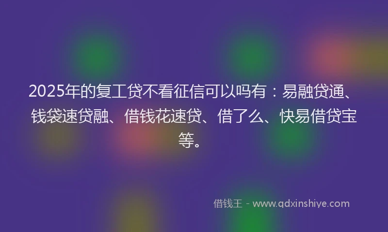 2025年的复工贷不看征信可以吗有：易融贷通、钱袋速贷融、借钱花速贷、借了么、快易借贷宝等。