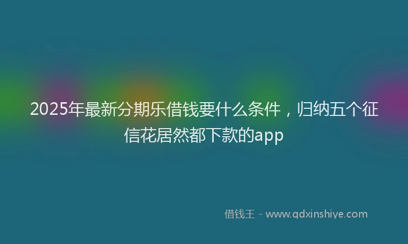 2025年最新分期乐借钱要什么条件，归纳五个征信花居然都下款的app