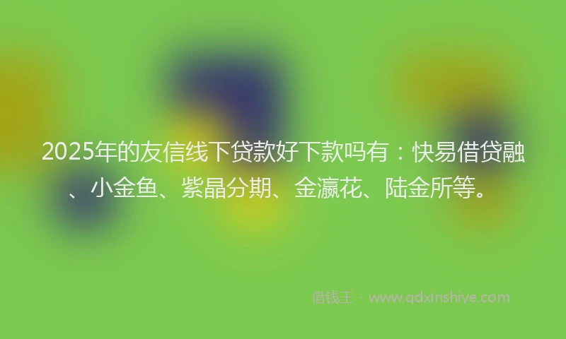 2025年的友信线下贷款好下款吗有：快易借贷融、小金鱼、紫晶分期、金瀛花、陆金所等。