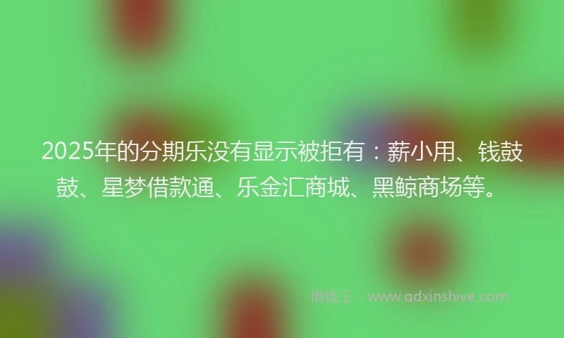 2025年的分期乐没有显示被拒有：薪小用、钱鼓鼓、星梦借款通、乐金汇商城、黑鲸商场等。
