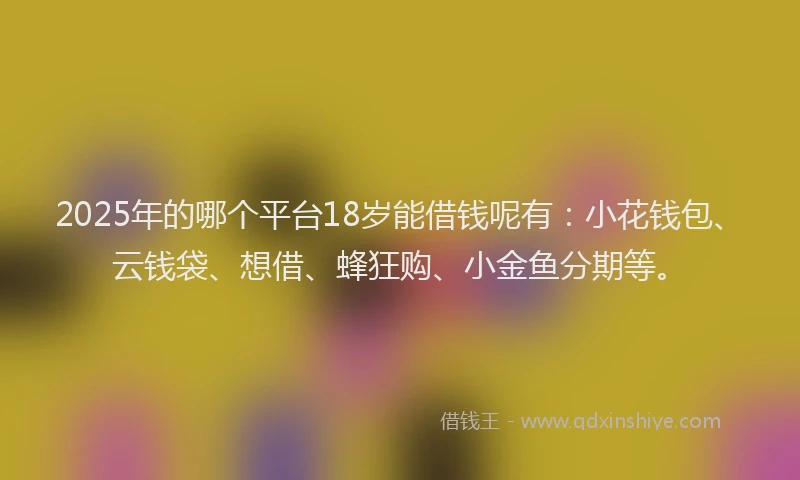 2025年的哪个平台18岁能借钱呢有：小花钱包、云钱袋、想借、蜂狂购、小金鱼分期等。