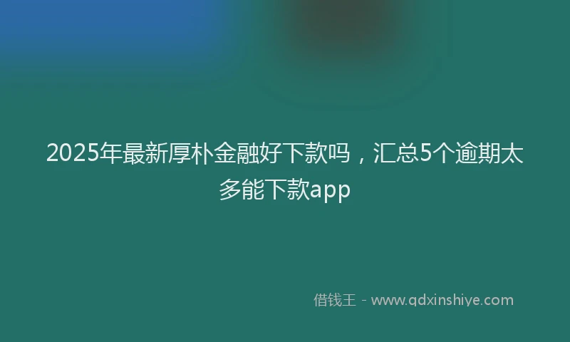 2025年最新厚朴金融好下款吗，汇总5个逾期太多能下款app