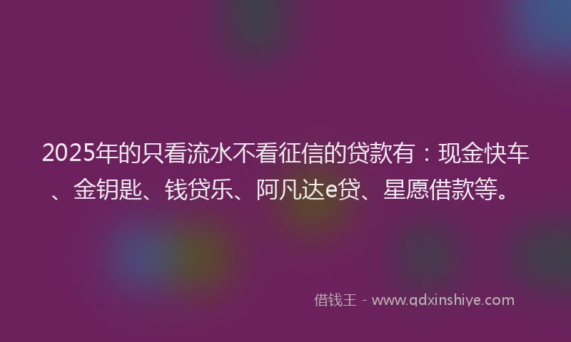 2025年的只看流水不看征信的贷款有：现金快车、金钥匙、钱贷乐、阿凡达e贷、星愿借款等。