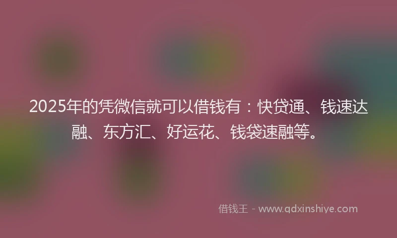 2025年的凭微信就可以借钱有：快贷通、钱速达融、东方汇、好运花、钱袋速融等。