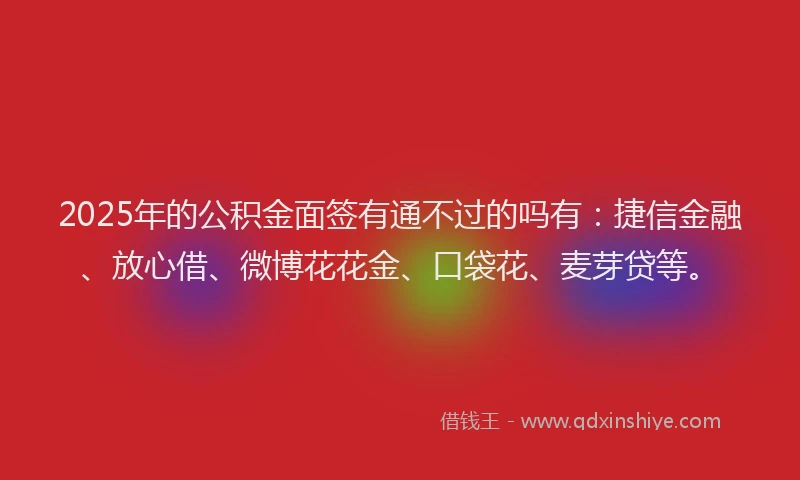 2025年的公积金面签有通不过的吗有：捷信金融、放心借、微博花花金、口袋花、麦芽贷等。