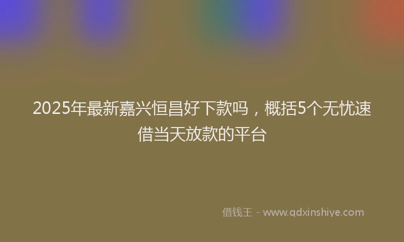 2025年最新嘉兴恒昌好下款吗，概括5个无忧速借当天放款的平台