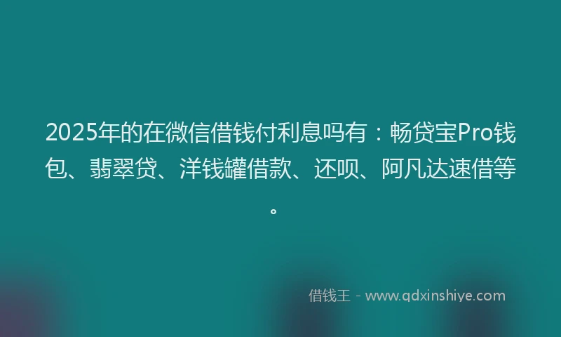 2025年的在微信借钱付利息吗有：畅贷宝Pro钱包、翡翠贷、洋钱罐借款、还呗、阿凡达速借等。