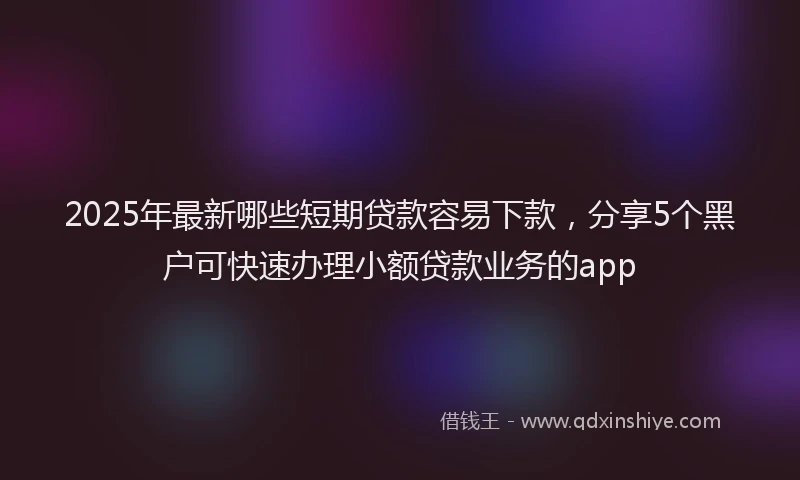 2025年最新哪些短期贷款容易下款，分享5个黑户可快速办理小额贷款业务的app