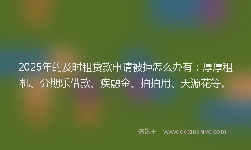 2025年的及时租贷款申请被拒怎么办有：厚厚租机、分期乐借款、疾融金、拍拍用、天源花等。