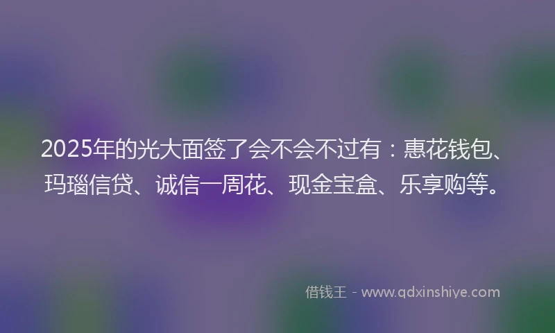 2025年的光大面签了会不会不过有：惠花钱包、玛瑙信贷、诚信一周花、现金宝盒、乐享购等。