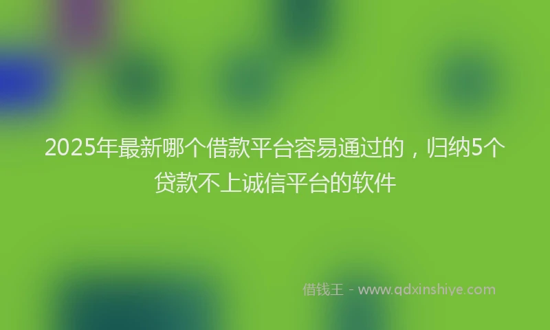 2025年最新哪个借款平台容易通过的，归纳5个贷款不上诚信平台的软件