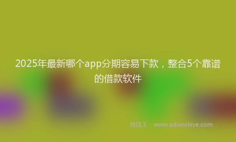2025年最新哪个app分期容易下款，整合5个靠谱的借款软件