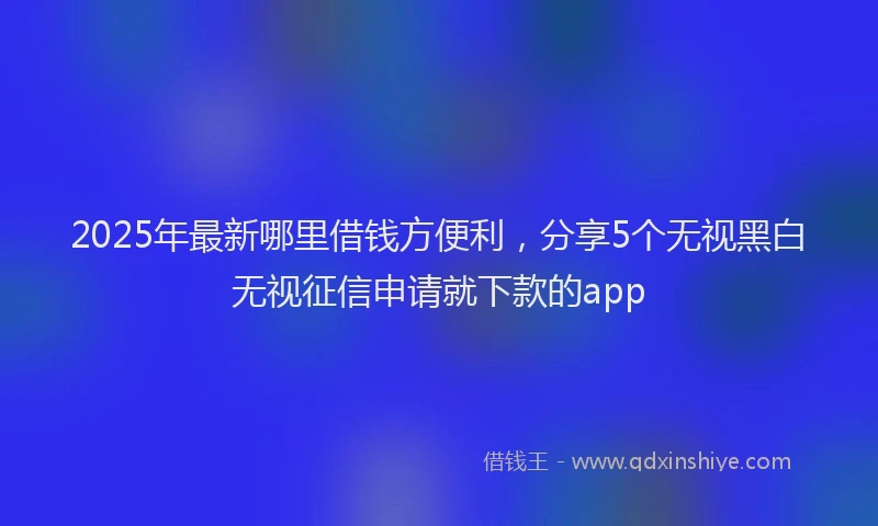 2025年最新哪里借钱方便利，分享5个无视黑白无视征信申请就下款的app