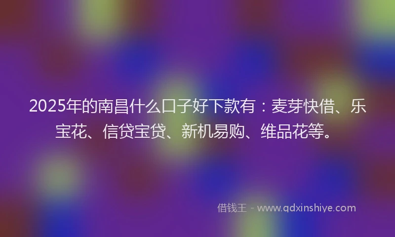 2025年的南昌什么口子好下款有：麦芽快借、乐宝花、信贷宝贷、新机易购、维品花等。