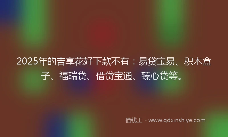 2025年的吉享花好下款不有：易贷宝易、积木盒子、福瑞贷、借贷宝通、臻心贷等。