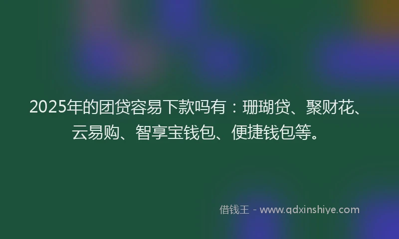 2025年的团贷容易下款吗有：珊瑚贷、聚财花、云易购、智享宝钱包、便捷钱包等。