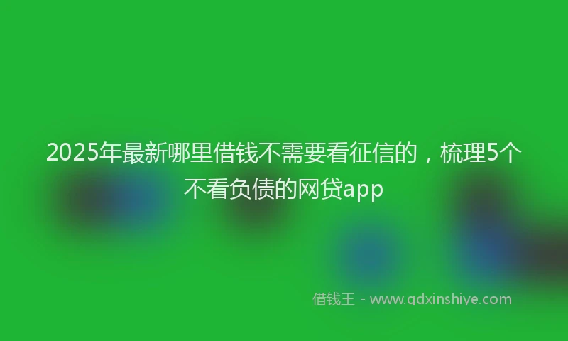 2025年最新哪里借钱不需要看征信的，梳理5个不看负债的网贷app
