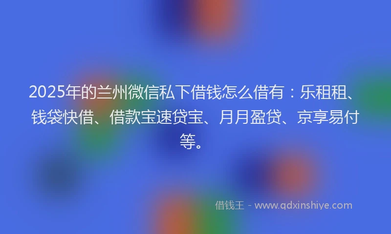 2025年的兰州微信私下借钱怎么借有：乐租租、钱袋快借、借款宝速贷宝、月月盈贷、京享易付等。