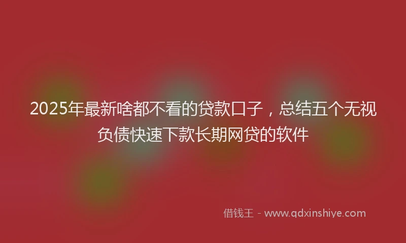 2025年最新啥都不看的贷款口子，总结五个无视负债快速下款长期网贷的软件
