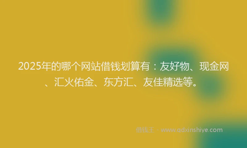 2025年的哪个网站借钱划算有：友好物、现金网、汇火佑金、东方汇、友佳精选等。