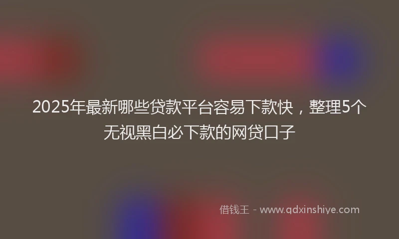 2025年最新哪些贷款平台容易下款快，整理5个无视黑白必下款的网贷口子
