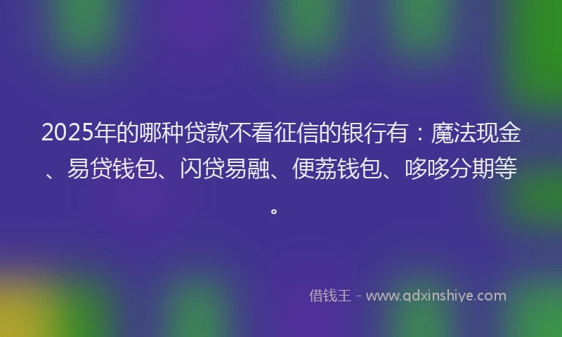 2025年的哪种贷款不看征信的银行有：魔法现金、易贷钱包、闪贷易融、便荔钱包、哆哆分期等。